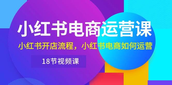小红书·电商运营课：小红书开店流程，小红书电商如何运营（18节视频课）-项目网