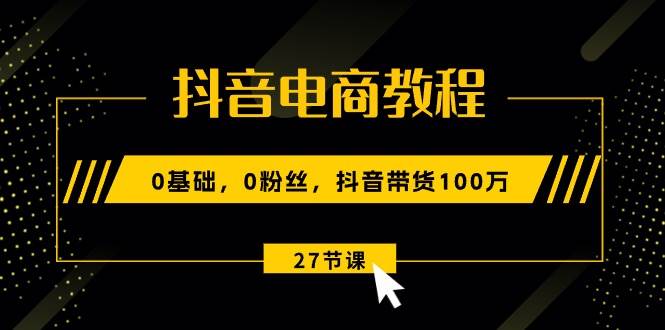 抖音电商教程：0基础，0粉丝，抖音带货100万（27节视频课）-项目网