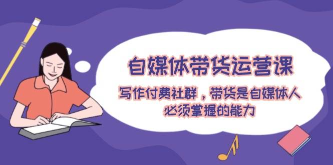 自媒体带货运营课：写作付费社群，带货是自媒体人必须掌握的能力-项目网
