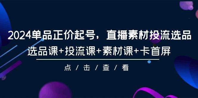 2024单品正价起号，直播素材投流选品，选品课+投流课+素材课+卡首屏-101节-项目网