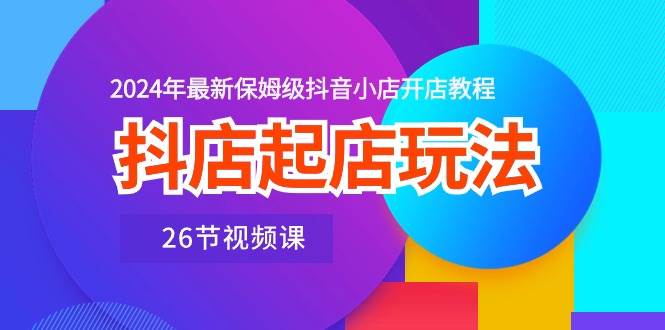 抖店起店玩法，2024年最新保姆级抖音小店开店教程（26节视频课）-项目网