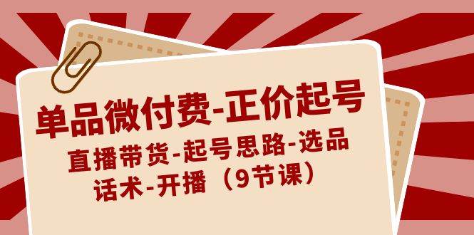 单品微付费-正价起号：直播带货-起号思路-选品-话术-开播（9节课）-项目网
