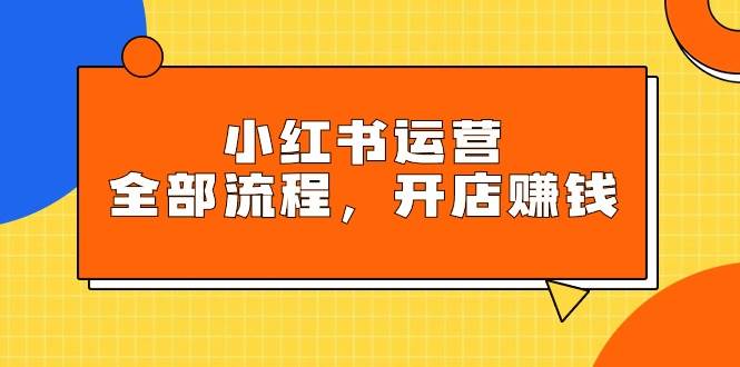 小红书运营全部流程，掌握小红书玩法规则，开店赚钱-项目网