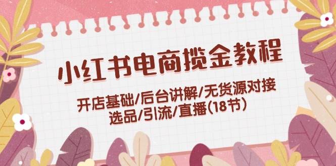 小红书电商揽金教程：开店基础/后台讲解/无货源对接/选品/引流/直播(18节)-项目网
