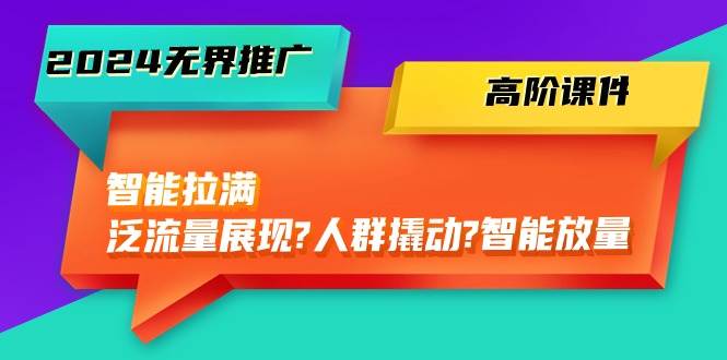 2024无界推广 高阶课件，智能拉满，泛流量展现→人群撬动→智能放量-45节-项目网