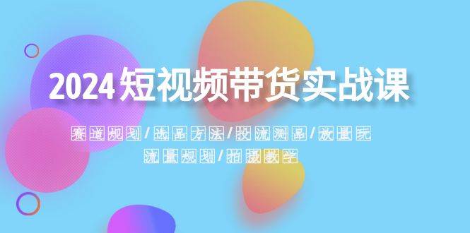 2024短视频带货实战课：赛道规划·选品方法·投流测品·放量玩法·流量规划-项目网