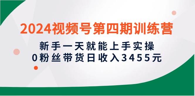 2024视频号第四期训练营，新手一天就能上手实操，0粉丝带货日收入3455元-项目网
