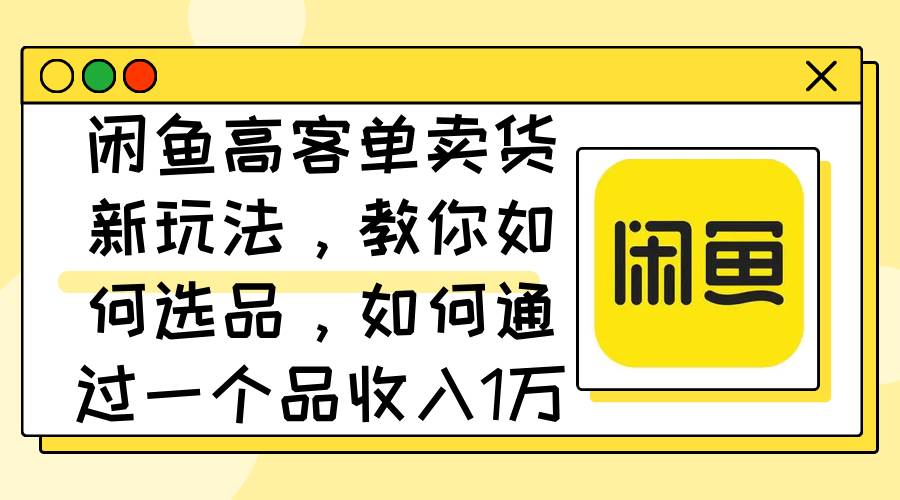 闲鱼高客单卖货新玩法，教你如何选品，如何通过一个品收入1万+-项目网