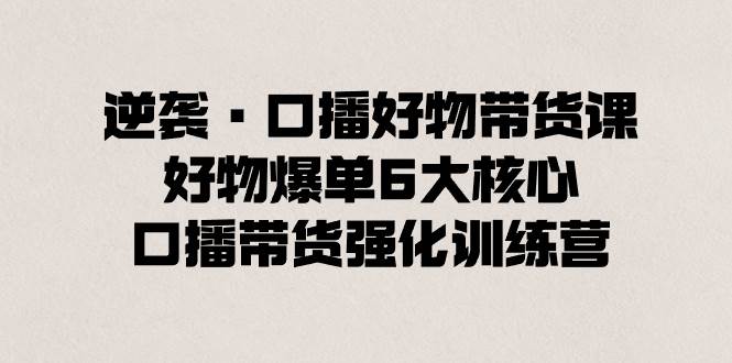 逆袭·口播好物带货课，好物爆单6大核心，口播带货强化训练营-项目网