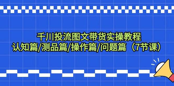 千川投流图文带货实操教程：认知篇/测品篇/操作篇/问题篇（7节课）-项目网