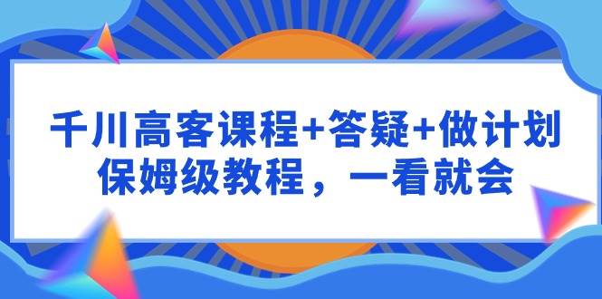 千川 高客课程+答疑+做计划，保姆级教程，一看就会-项目网
