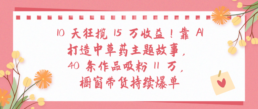 10天狂揽 15 万收益!靠 A打造中草药主题故事40 条作品吸粉11万橱窗带货持续爆单-项目网